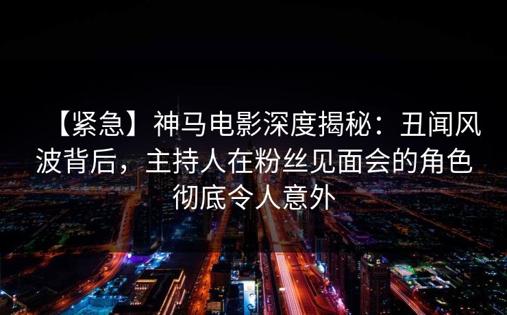 【紧急】神马电影深度揭秘:丑闻风波背后,主持人在粉丝见面会的角色彻底令人意外
