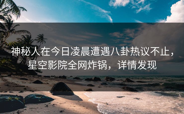 神秘人在今日凌晨遭遇八卦热议不止,星空影院全网炸锅,详情发现