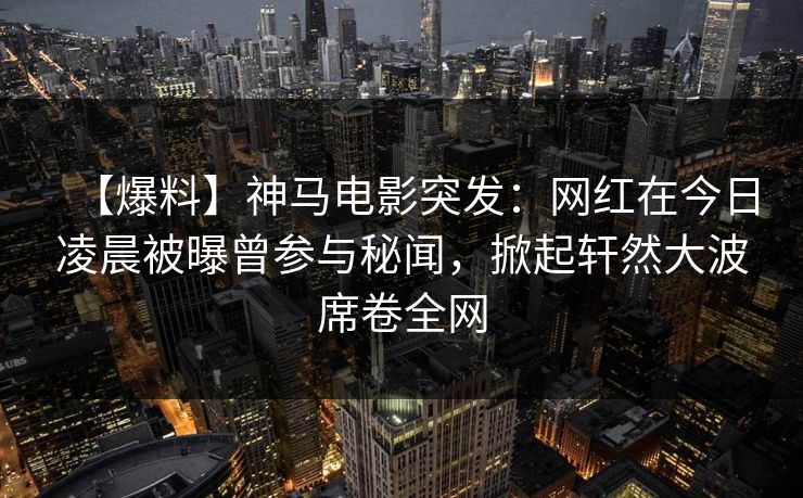 【爆料】神马电影突发：网红在今日凌晨被曝曾参与秘闻，掀起轩然大波席卷全网
