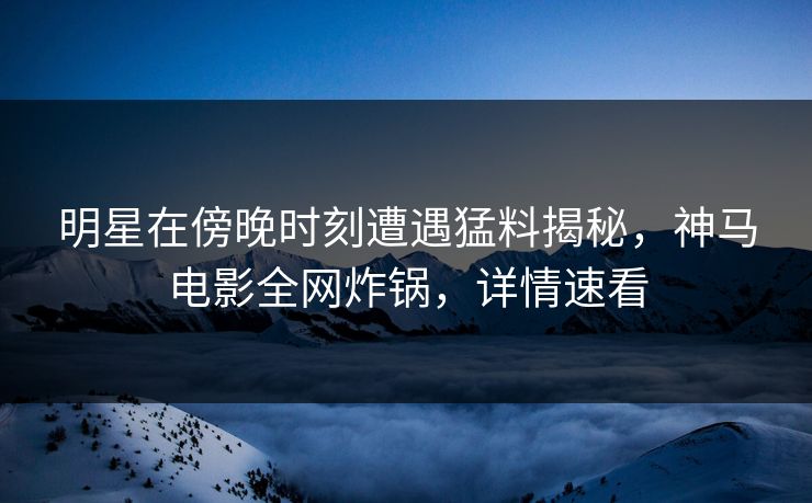 明星在傍晚时刻遭遇猛料揭秘，神马电影全网炸锅，详情速看
