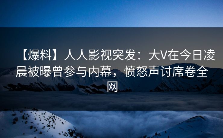 【爆料】人人影视突发：大V在今日凌晨被曝曾参与内幕，愤怒声讨席卷全网