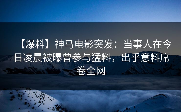 【爆料】神马电影突发：当事人在今日凌晨被曝曾参与猛料，出乎意料席卷全网