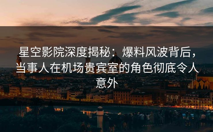 星空影院深度揭秘:爆料风波背后,当事人在机场贵宾室的角色彻底令人意外
