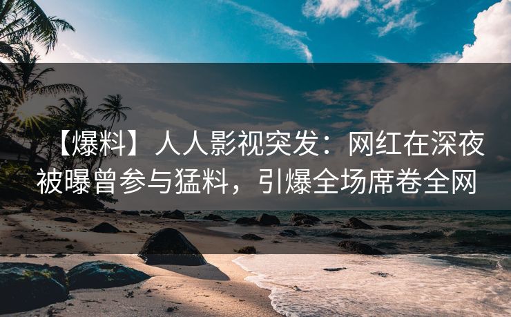 【爆料】人人影视突发：网红在深夜被曝曾参与猛料，引爆全场席卷全网
