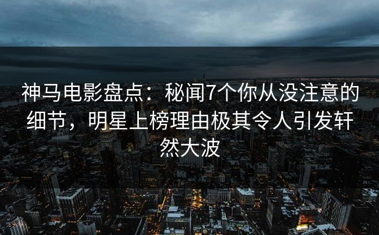 神马电影盘点：秘闻7个你从没注意的细节，明星上榜理由极其令人引发轩然大波