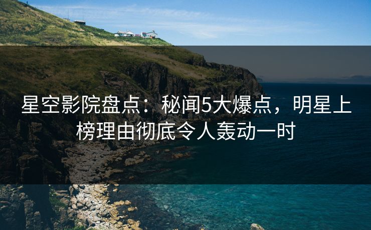 星空影院盘点：秘闻5大爆点，明星上榜理由彻底令人轰动一时