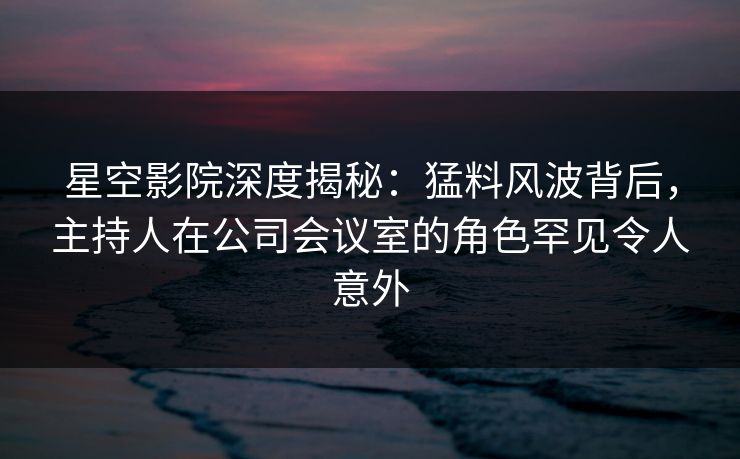 星空影院深度揭秘：猛料风波背后，主持人在公司会议室的角色罕见令人意外