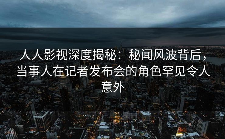 人人影视深度揭秘：秘闻风波背后，当事人在记者发布会的角色罕见令人意外