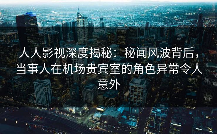人人影视深度揭秘：秘闻风波背后，当事人在机场贵宾室的角色异常令人意外