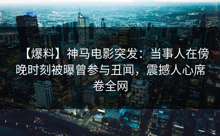 【爆料】神马电影突发：当事人在傍晚时刻被曝曾参与丑闻，震撼人心席卷全网