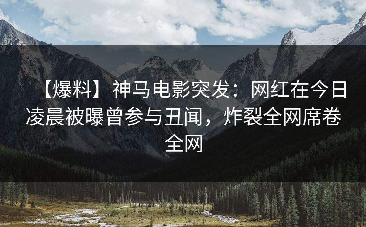 【爆料】神马电影突发：网红在今日凌晨被曝曾参与丑闻，炸裂全网席卷全网