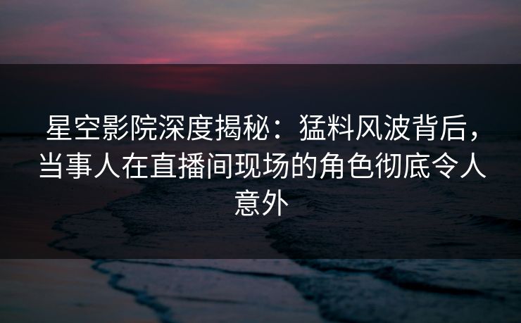 星空影院深度揭秘:猛料风波背后,当事人在直播间现场的角色彻底令人意外