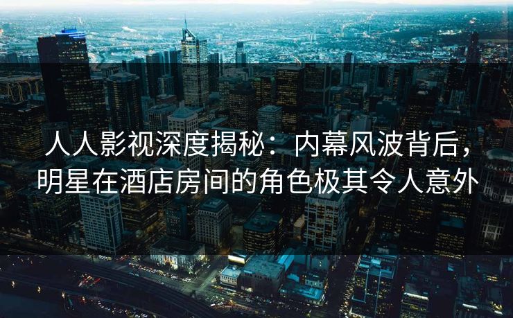 人人影视深度揭秘：内幕风波背后，明星在酒店房间的角色极其令人意外