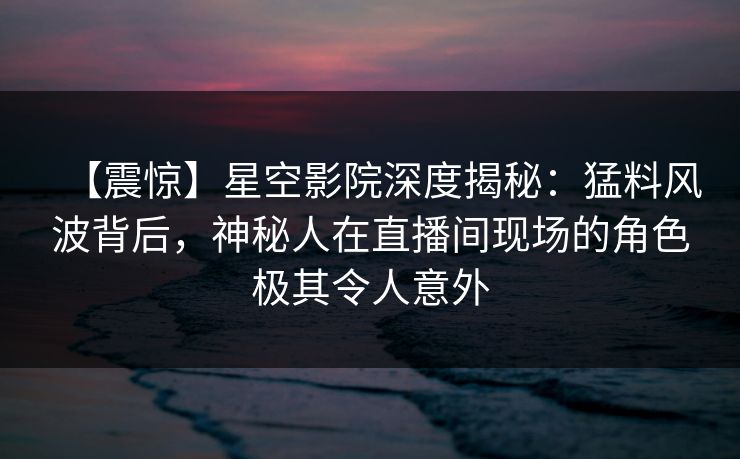 【震惊】星空影院深度揭秘：猛料风波背后，神秘人在直播间现场的角色极其令人意外
