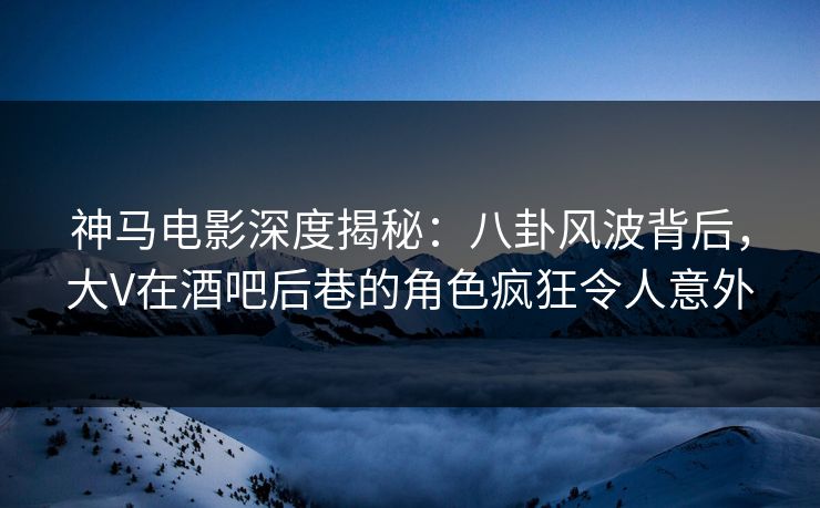 神马电影深度揭秘：八卦风波背后，大V在酒吧后巷的角色疯狂令人意外