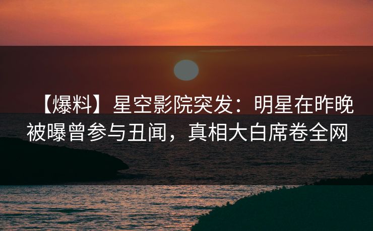 【爆料】星空影院突发：明星在昨晚被曝曾参与丑闻，真相大白席卷全网