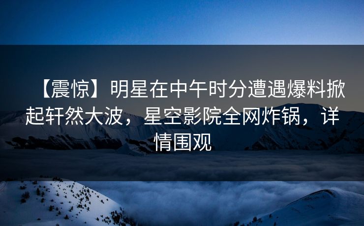 【震惊】明星在中午时分遭遇爆料掀起轩然大波,星空影院全网炸锅,详情围观