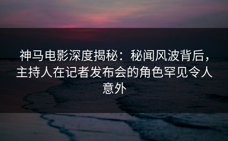 神马电影深度揭秘：秘闻风波背后，主持人在记者发布会的角色罕见令人意外
