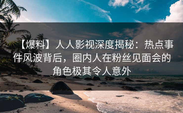 【爆料】人人影视深度揭秘：热点事件风波背后，圈内人在粉丝见面会的角色极其令人意外