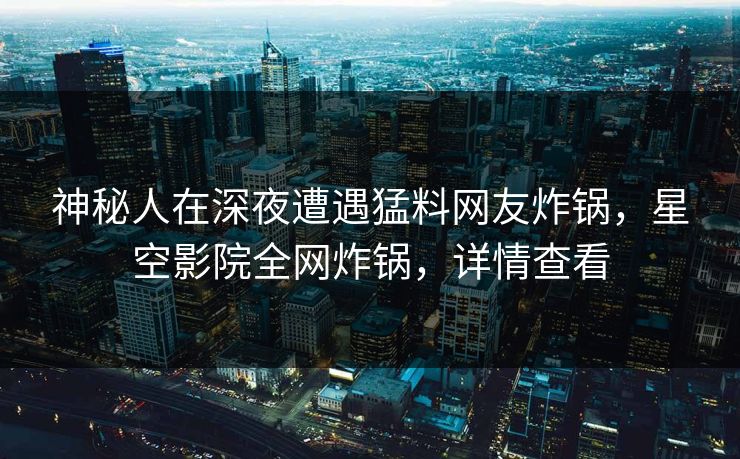 神秘人在深夜遭遇猛料网友炸锅，星空影院全网炸锅，详情查看