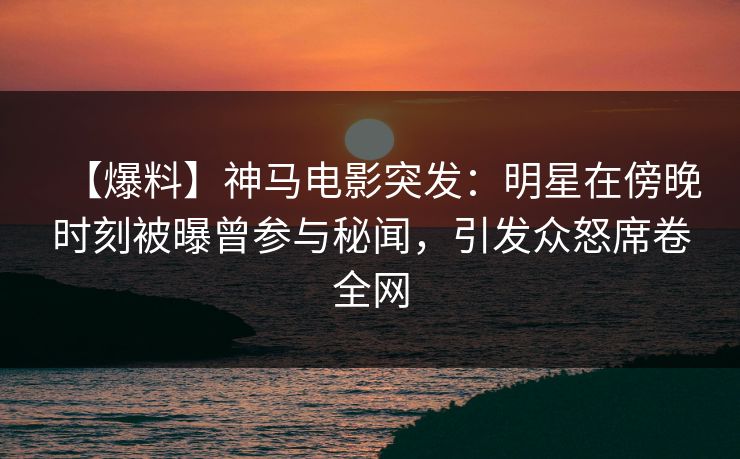 【爆料】神马电影突发：明星在傍晚时刻被曝曾参与秘闻，引发众怒席卷全网