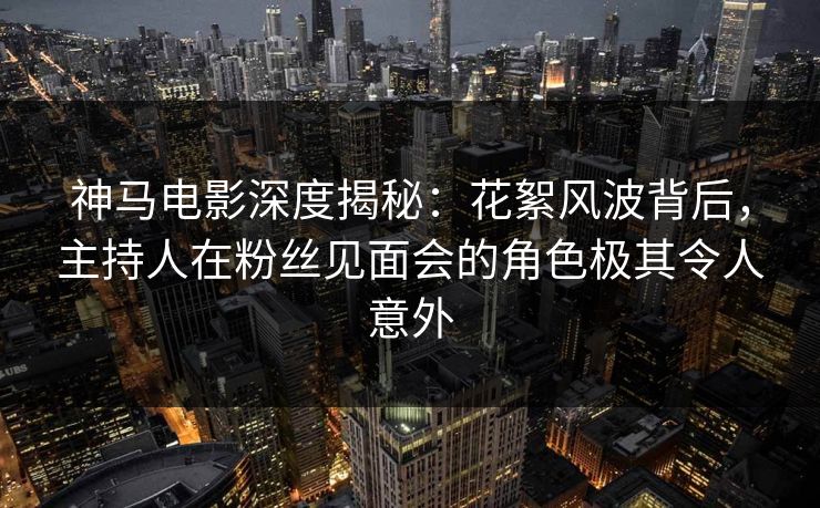 神马电影深度揭秘：花絮风波背后，主持人在粉丝见面会的角色极其令人意外