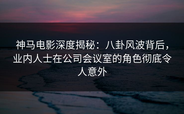 神马电影深度揭秘:八卦风波背后,业内人士在公司会议室的角色彻底令人意外