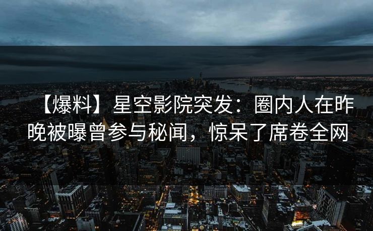 【爆料】星空影院突发：圈内人在昨晚被曝曾参与秘闻，惊呆了席卷全网