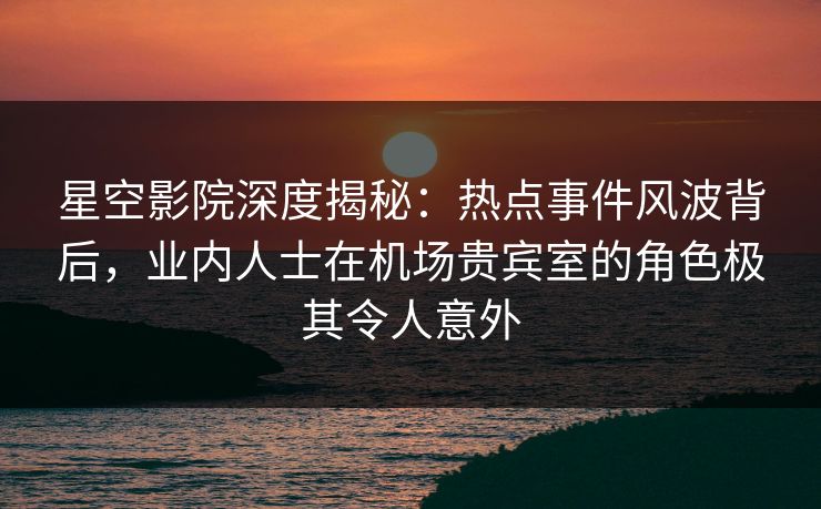 星空影院深度揭秘：热点事件风波背后，业内人士在机场贵宾室的角色极其令人意外