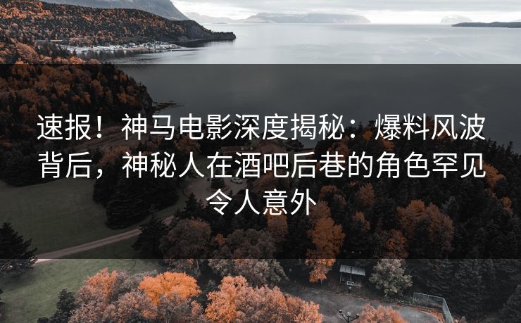 速报！神马电影深度揭秘：爆料风波背后，神秘人在酒吧后巷的角色罕见令人意外