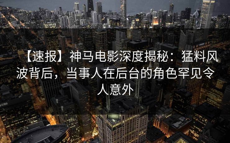 【速报】神马电影深度揭秘：猛料风波背后，当事人在后台的角色罕见令人意外
