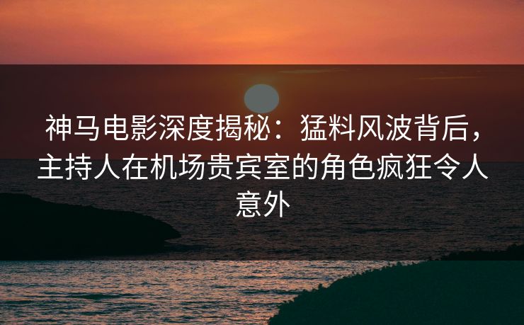 神马电影深度揭秘：猛料风波背后，主持人在机场贵宾室的角色疯狂令人意外