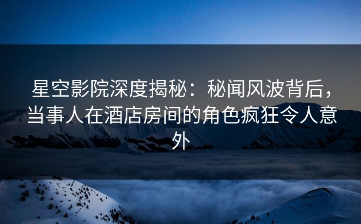 星空影院深度揭秘：秘闻风波背后，当事人在酒店房间的角色疯狂令人意外
