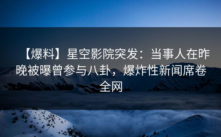 【爆料】星空影院突发：当事人在昨晚被曝曾参与八卦，爆炸性新闻席卷全网