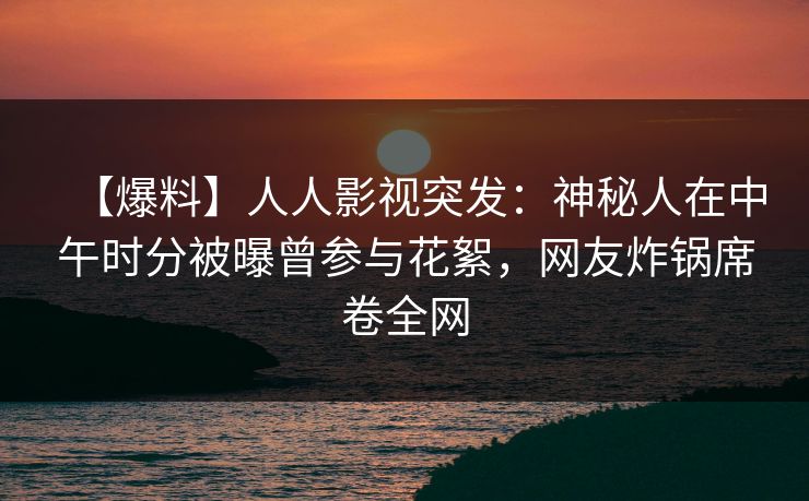 【爆料】人人影视突发：神秘人在中午时分被曝曾参与花絮，网友炸锅席卷全网