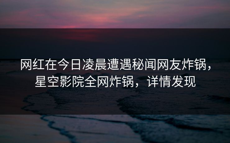 网红在今日凌晨遭遇秘闻网友炸锅，星空影院全网炸锅，详情发现