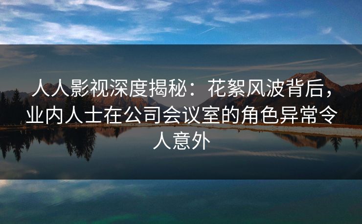 人人影视深度揭秘：花絮风波背后，业内人士在公司会议室的角色异常令人意外