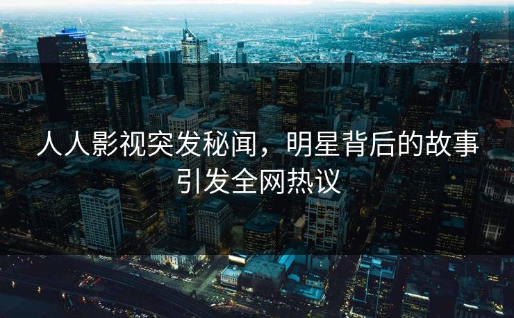 人人影视突发秘闻，明星背后的故事引发全网热议