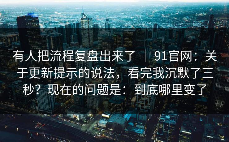 有人把流程复盘出来了 ｜ 91官网：关于更新提示的说法，看完我沉默了三秒？现在的问题是：到底哪里变了