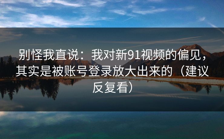 别怪我直说：我对新91视频的偏见，其实是被账号登录放大出来的（建议反复看）