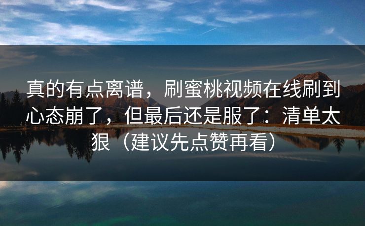 真的有点离谱，刷蜜桃视频在线刷到心态崩了，但最后还是服了：清单太狠（建议先点赞再看）