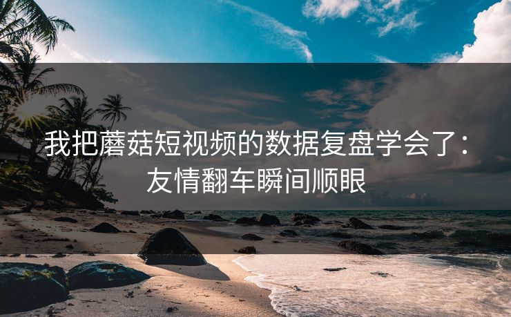 我把蘑菇短视频的数据复盘学会了：友情翻车瞬间顺眼