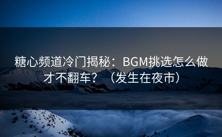 糖心频道冷门揭秘：BGM挑选怎么做才不翻车？（发生在夜市）