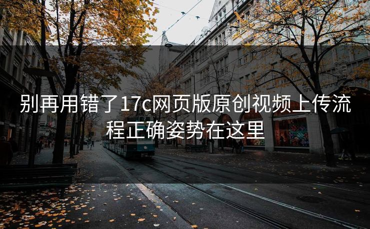 别再用错了17c网页版原创视频上传流程正确姿势在这里