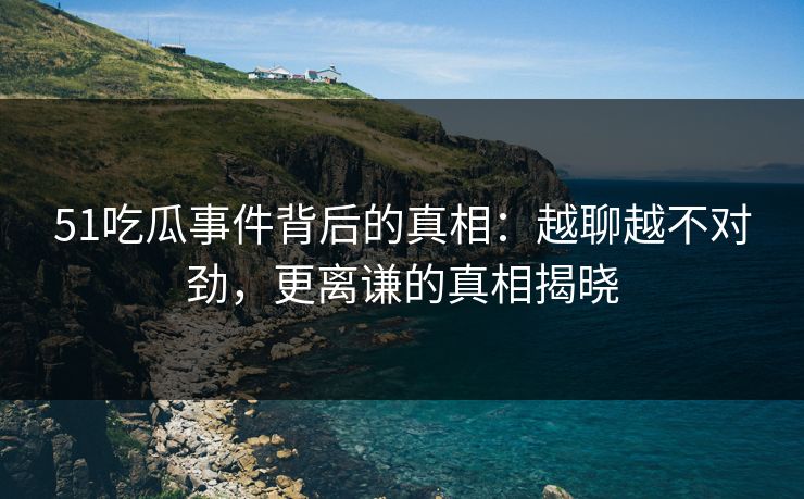 51吃瓜事件背后的真相：越聊越不对劲，更离谦的真相揭晓