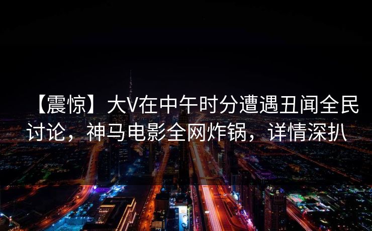 【震惊】大V在中午时分遭遇丑闻全民讨论，神马电影全网炸锅，详情深扒