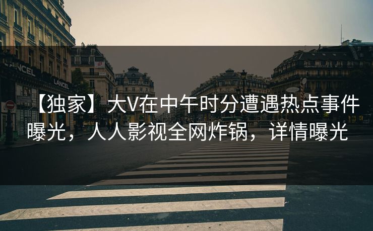 【独家】大V在中午时分遭遇热点事件曝光，人人影视全网炸锅，详情曝光